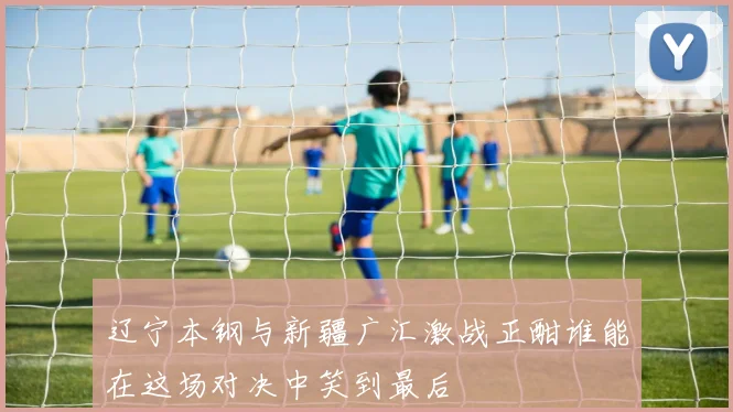 辽宁本钢与新疆广汇激战正酣谁能在这场对决中笑到最后