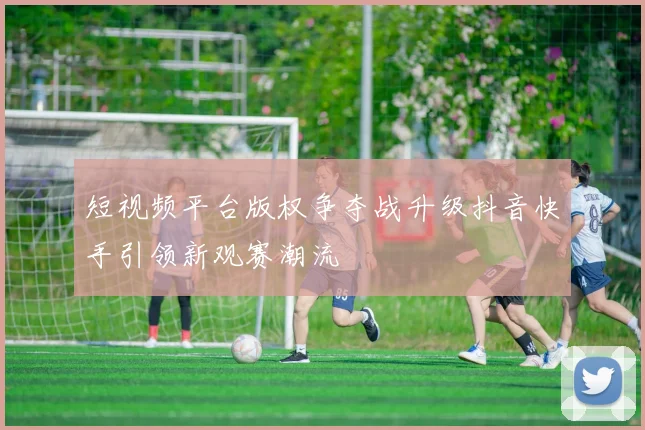 短视频平台版权争夺战升级抖音快手引领新观赛潮流