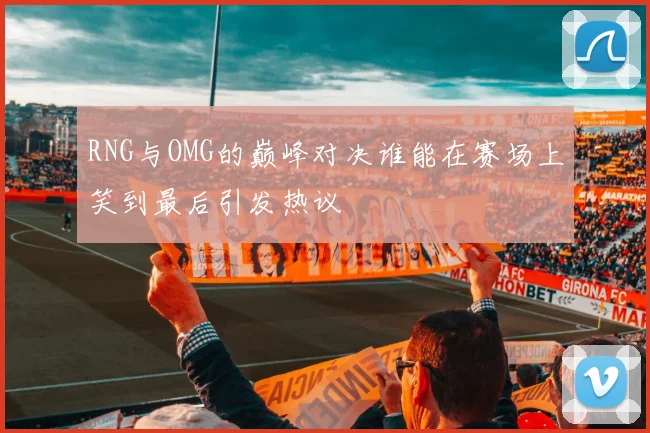 RNG与OMG的巅峰对决谁能在赛场上笑到最后引发热议