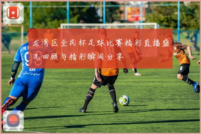 龙湾区全民杯足球比赛精彩直播盛况回顾与精彩瞬间分享