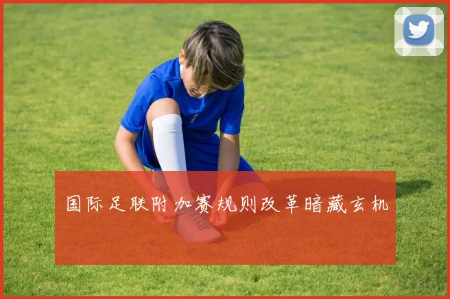 国际足联附加赛规则改革暗藏玄机