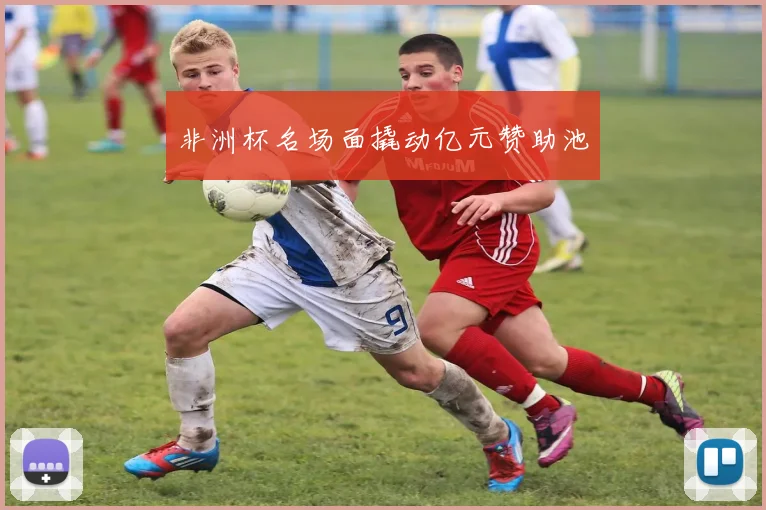 非洲杯名场面撬动亿元赞助池