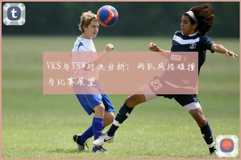 VKS与TSW对决分析：两队风格碰撞与比赛展望