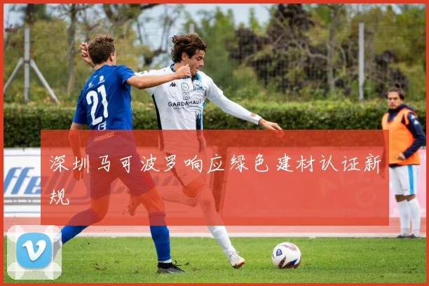 深圳马可波罗响应绿色建材认证新规