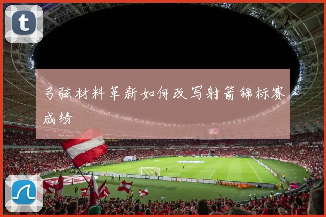 弓弦材料革新如何改写射箭锦标赛成绩
